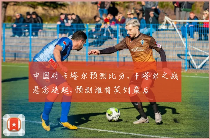 中国对卡塔尔预测比分,卡塔尔之战悬念迭起,预测谁将笑到最后