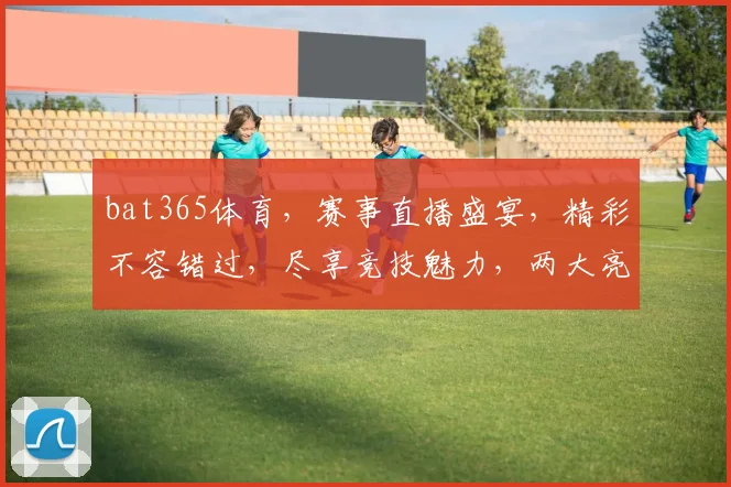 bat365体育，赛事直播盛宴，精彩不容错过，尽享竞技魅力，两大亮点等你发现
